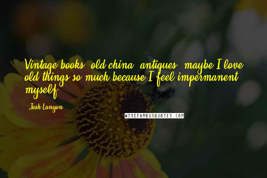 Josh Lanyon Quotes: Vintage books, old china, antiques; maybe I love old things so much because I feel impermanent myself.