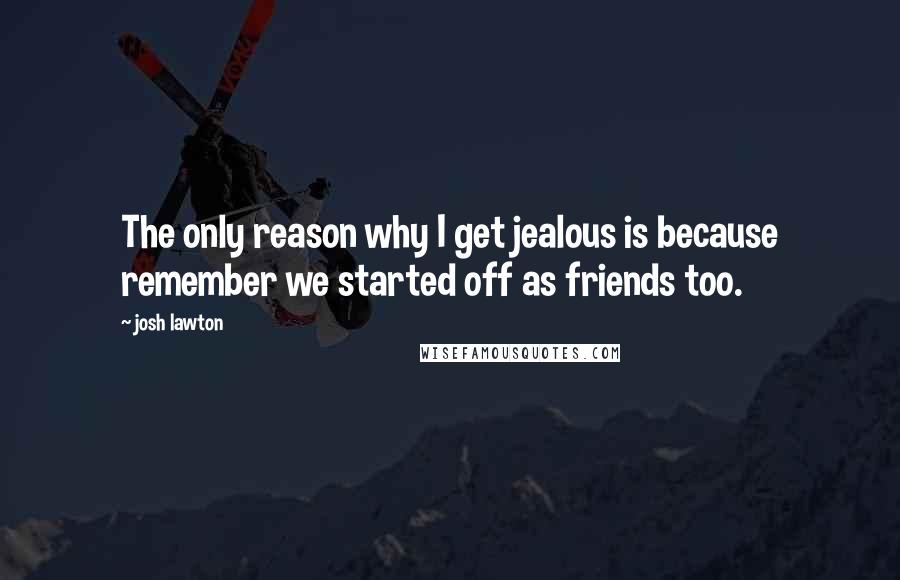 Josh Lawton Quotes: The only reason why I get jealous is because remember we started off as friends too.