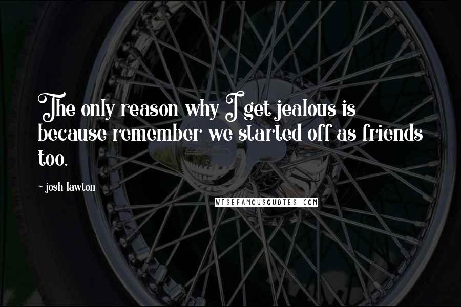 Josh Lawton Quotes: The only reason why I get jealous is because remember we started off as friends too.