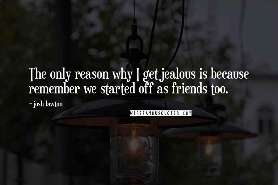 Josh Lawton Quotes: The only reason why I get jealous is because remember we started off as friends too.