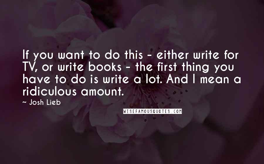 Josh Lieb Quotes: If you want to do this - either write for TV, or write books - the first thing you have to do is write a lot. And I mean a ridiculous amount.