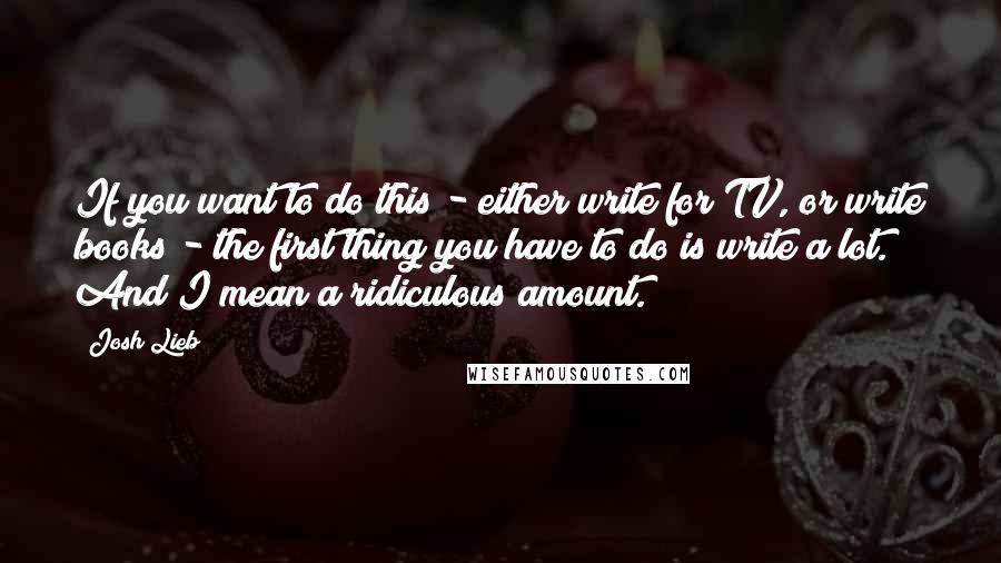 Josh Lieb Quotes: If you want to do this - either write for TV, or write books - the first thing you have to do is write a lot. And I mean a ridiculous amount.