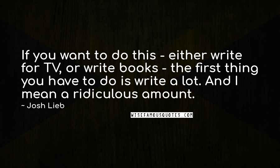 Josh Lieb Quotes: If you want to do this - either write for TV, or write books - the first thing you have to do is write a lot. And I mean a ridiculous amount.