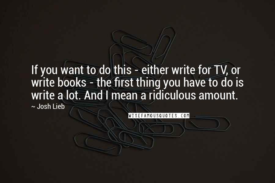 Josh Lieb Quotes: If you want to do this - either write for TV, or write books - the first thing you have to do is write a lot. And I mean a ridiculous amount.