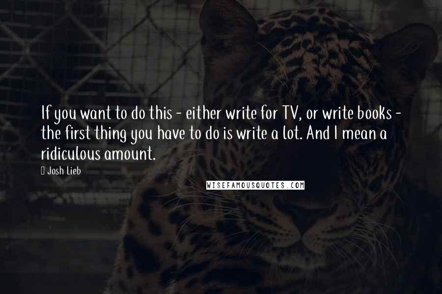 Josh Lieb Quotes: If you want to do this - either write for TV, or write books - the first thing you have to do is write a lot. And I mean a ridiculous amount.