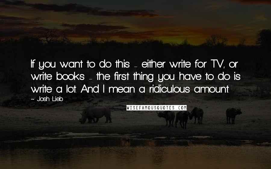 Josh Lieb Quotes: If you want to do this - either write for TV, or write books - the first thing you have to do is write a lot. And I mean a ridiculous amount.