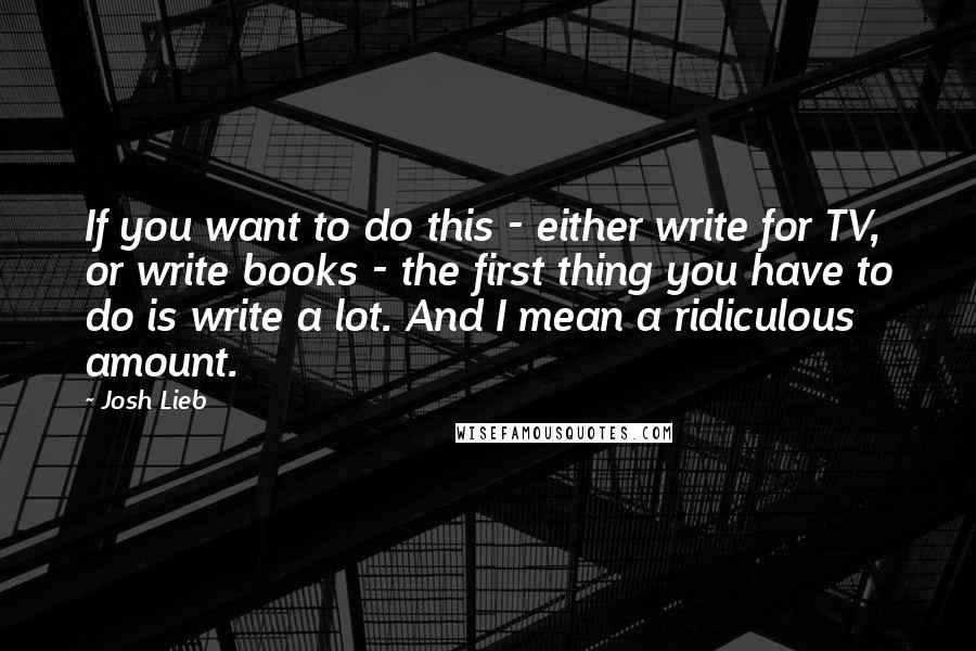 Josh Lieb Quotes: If you want to do this - either write for TV, or write books - the first thing you have to do is write a lot. And I mean a ridiculous amount.