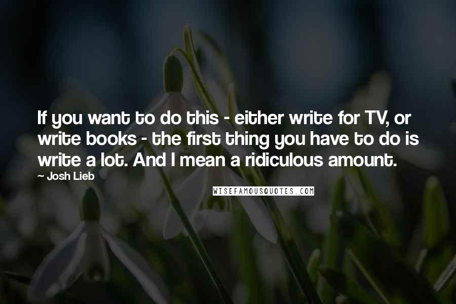 Josh Lieb Quotes: If you want to do this - either write for TV, or write books - the first thing you have to do is write a lot. And I mean a ridiculous amount.