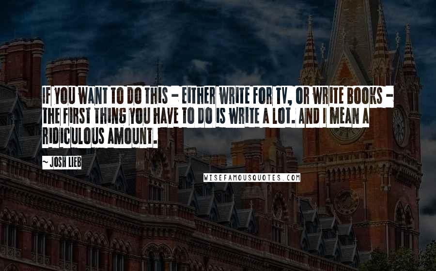 Josh Lieb Quotes: If you want to do this - either write for TV, or write books - the first thing you have to do is write a lot. And I mean a ridiculous amount.