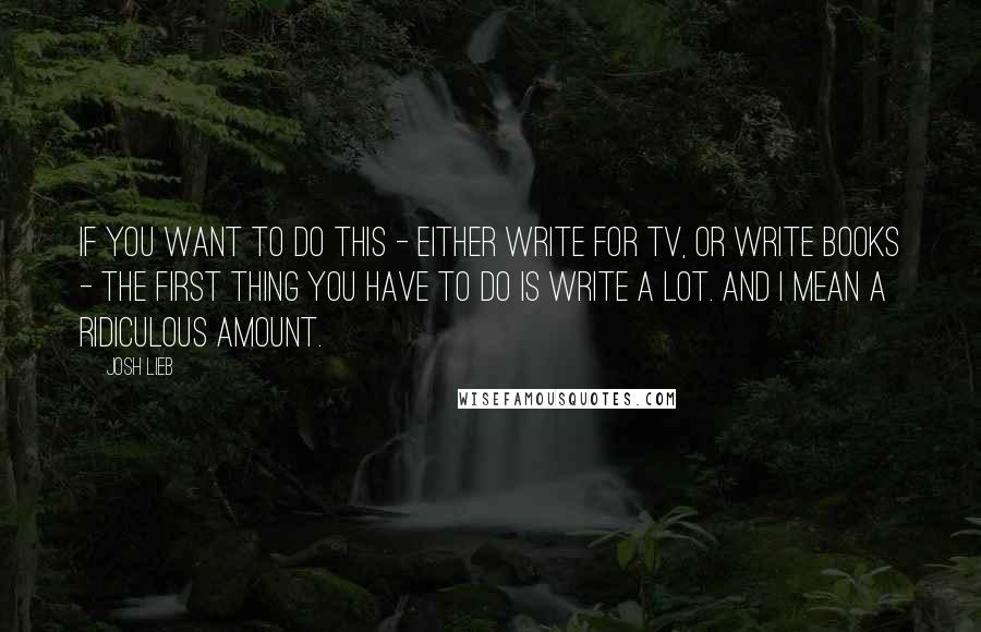 Josh Lieb Quotes: If you want to do this - either write for TV, or write books - the first thing you have to do is write a lot. And I mean a ridiculous amount.