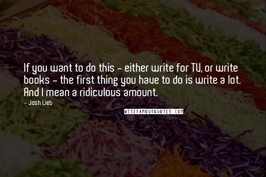 Josh Lieb Quotes: If you want to do this - either write for TV, or write books - the first thing you have to do is write a lot. And I mean a ridiculous amount.