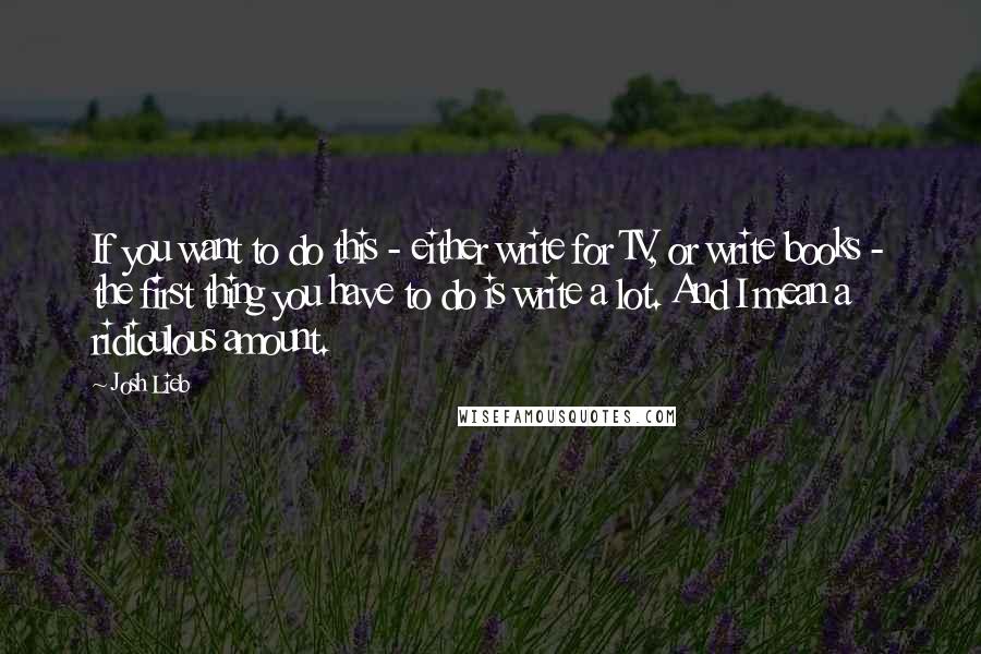 Josh Lieb Quotes: If you want to do this - either write for TV, or write books - the first thing you have to do is write a lot. And I mean a ridiculous amount.