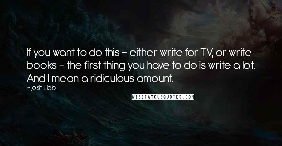 Josh Lieb Quotes: If you want to do this - either write for TV, or write books - the first thing you have to do is write a lot. And I mean a ridiculous amount.