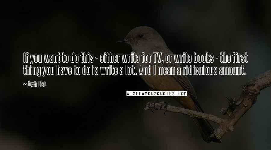 Josh Lieb Quotes: If you want to do this - either write for TV, or write books - the first thing you have to do is write a lot. And I mean a ridiculous amount.