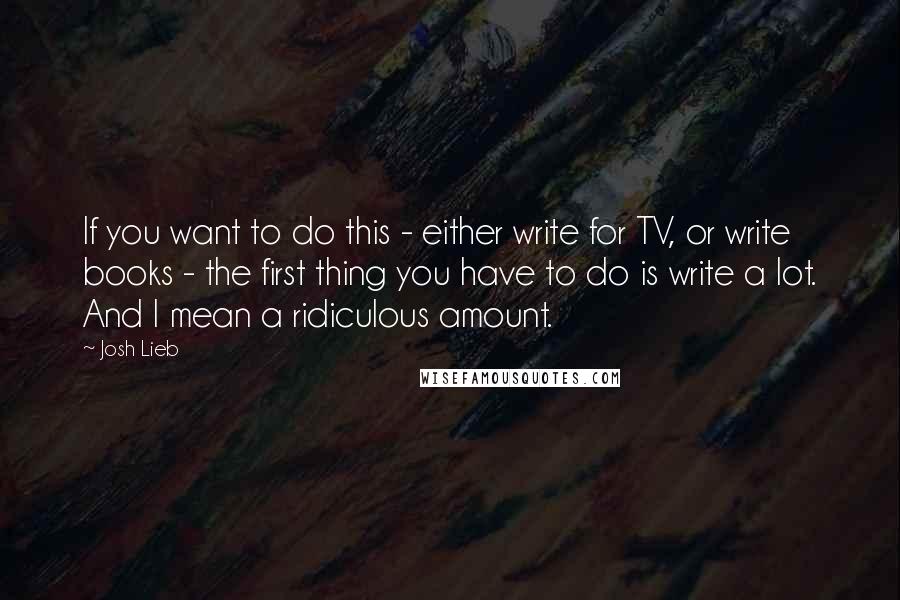 Josh Lieb Quotes: If you want to do this - either write for TV, or write books - the first thing you have to do is write a lot. And I mean a ridiculous amount.