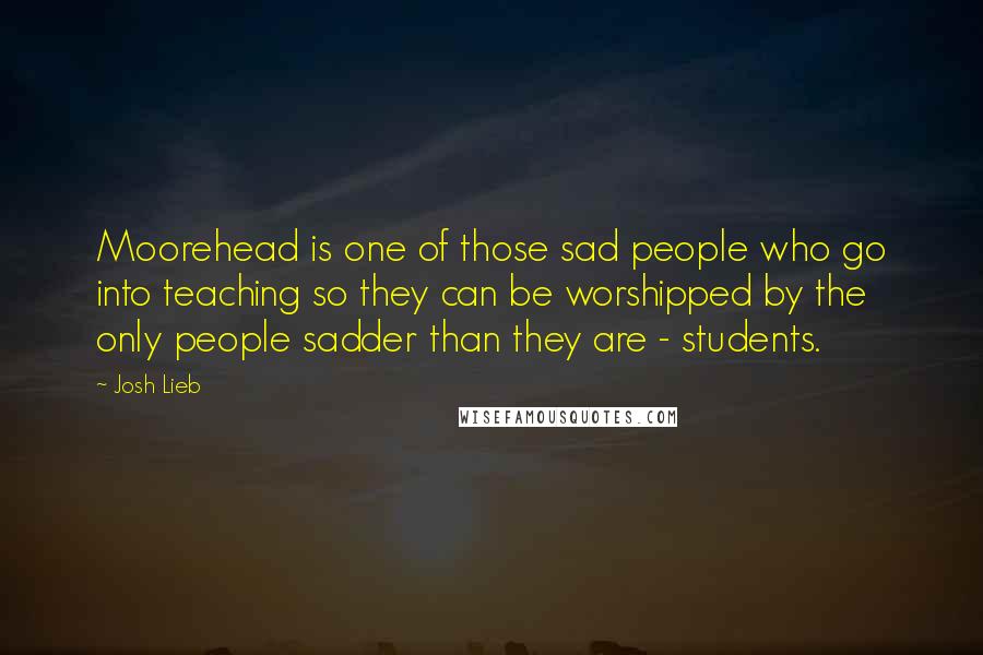 Josh Lieb Quotes: Moorehead is one of those sad people who go into teaching so they can be worshipped by the only people sadder than they are - students.