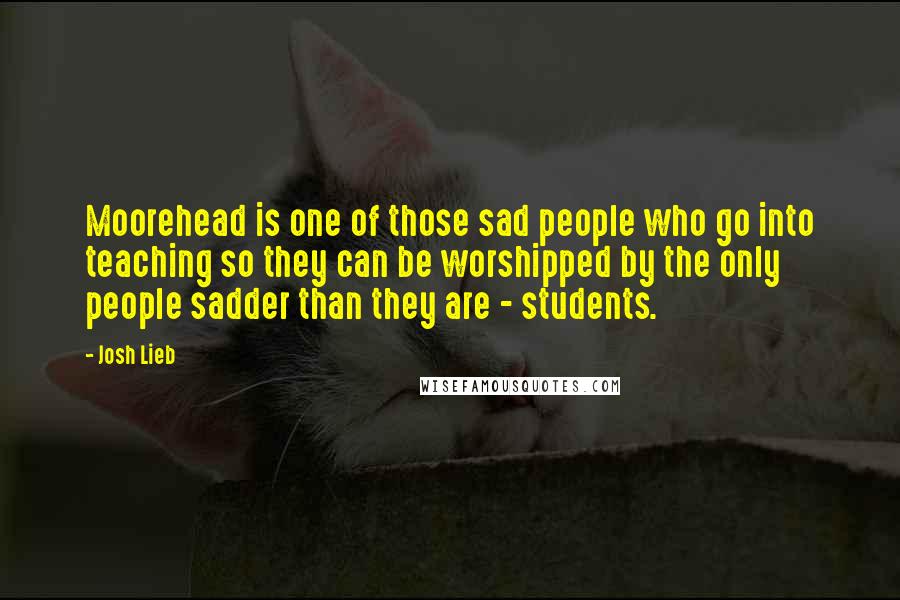 Josh Lieb Quotes: Moorehead is one of those sad people who go into teaching so they can be worshipped by the only people sadder than they are - students.
