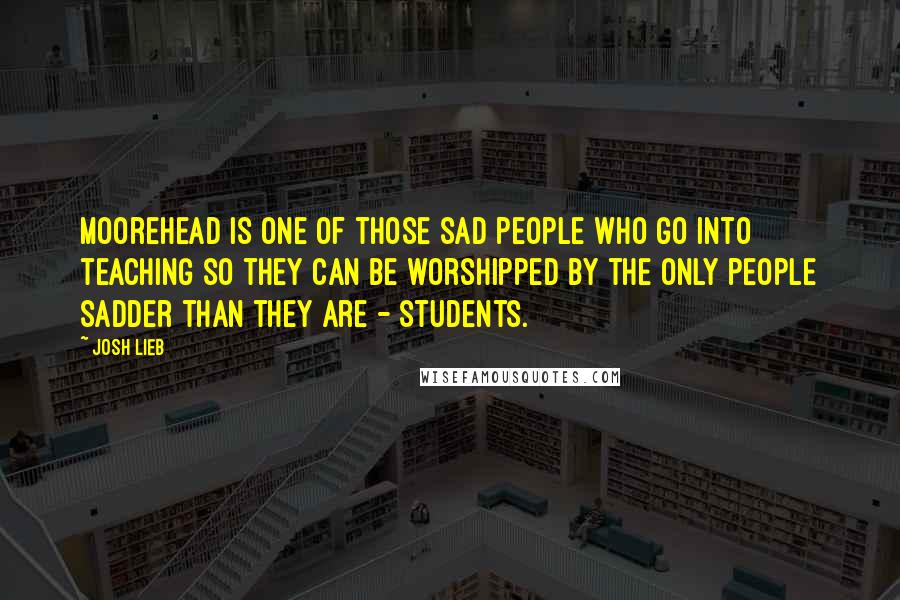 Josh Lieb Quotes: Moorehead is one of those sad people who go into teaching so they can be worshipped by the only people sadder than they are - students.