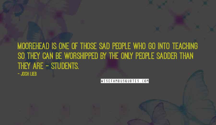 Josh Lieb Quotes: Moorehead is one of those sad people who go into teaching so they can be worshipped by the only people sadder than they are - students.