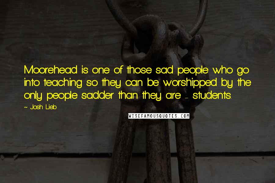 Josh Lieb Quotes: Moorehead is one of those sad people who go into teaching so they can be worshipped by the only people sadder than they are - students.