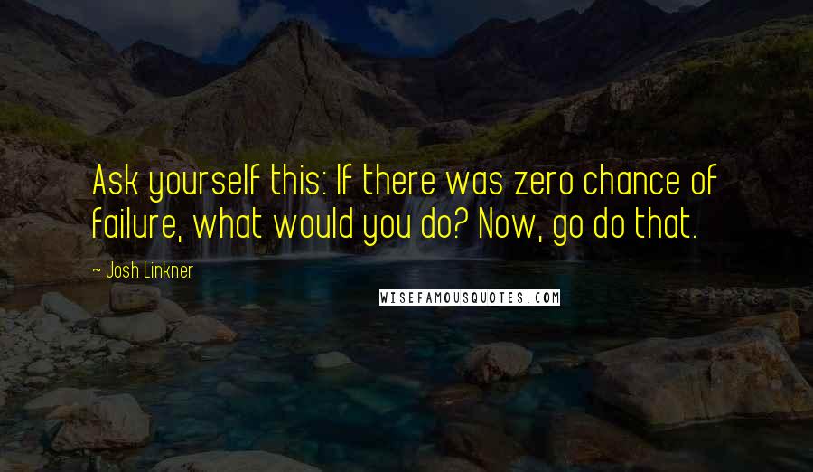 Josh Linkner Quotes: Ask yourself this: If there was zero chance of failure, what would you do? Now, go do that.