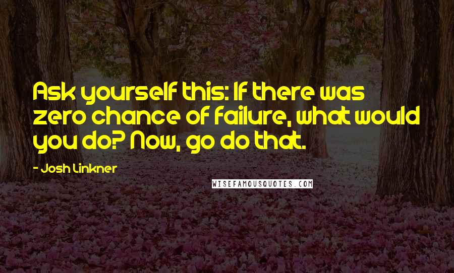 Josh Linkner Quotes: Ask yourself this: If there was zero chance of failure, what would you do? Now, go do that.