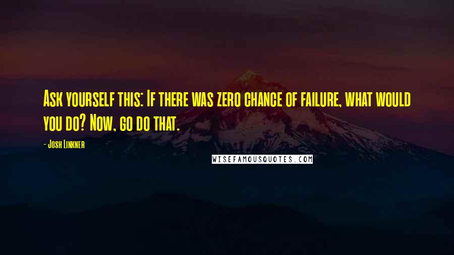 Josh Linkner Quotes: Ask yourself this: If there was zero chance of failure, what would you do? Now, go do that.