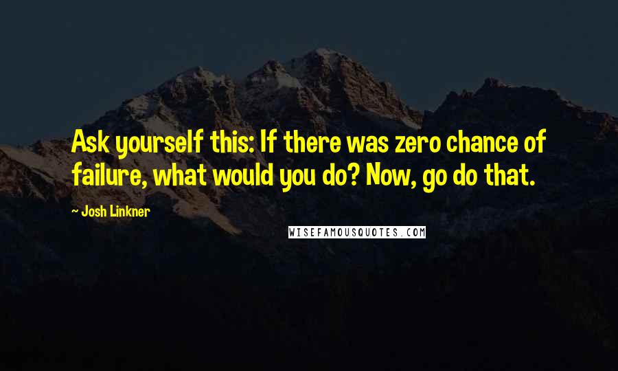 Josh Linkner Quotes: Ask yourself this: If there was zero chance of failure, what would you do? Now, go do that.
