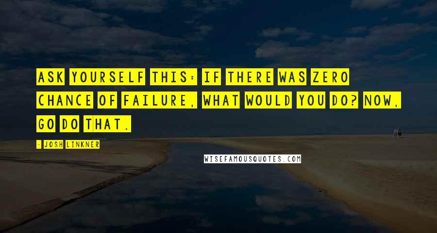 Josh Linkner Quotes: Ask yourself this: If there was zero chance of failure, what would you do? Now, go do that.