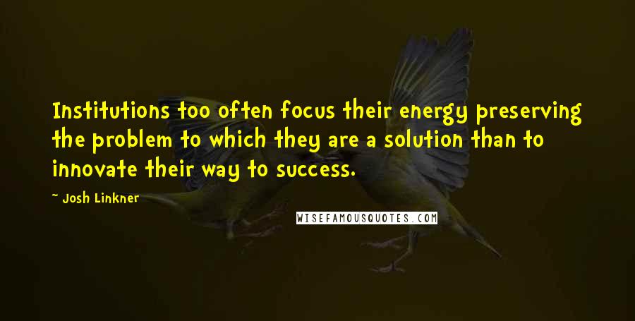 Josh Linkner Quotes: Institutions too often focus their energy preserving the problem to which they are a solution than to innovate their way to success.