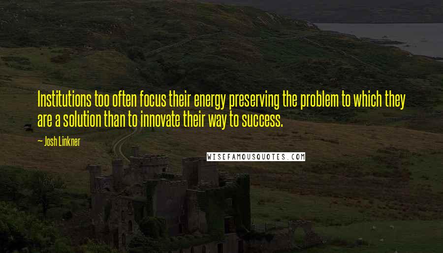 Josh Linkner Quotes: Institutions too often focus their energy preserving the problem to which they are a solution than to innovate their way to success.