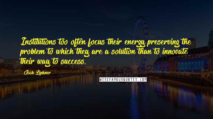 Josh Linkner Quotes: Institutions too often focus their energy preserving the problem to which they are a solution than to innovate their way to success.