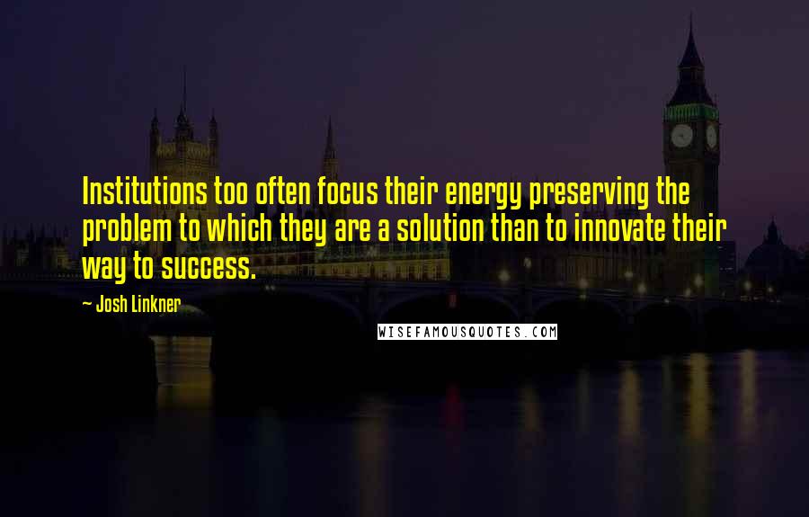 Josh Linkner Quotes: Institutions too often focus their energy preserving the problem to which they are a solution than to innovate their way to success.