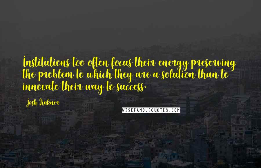 Josh Linkner Quotes: Institutions too often focus their energy preserving the problem to which they are a solution than to innovate their way to success.