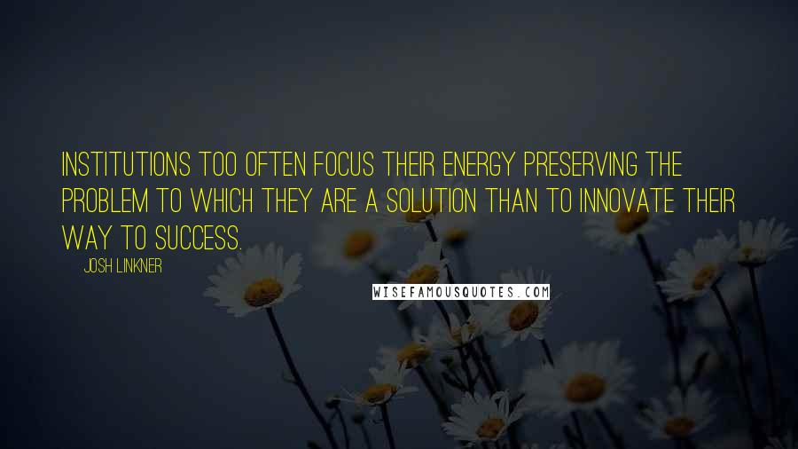 Josh Linkner Quotes: Institutions too often focus their energy preserving the problem to which they are a solution than to innovate their way to success.