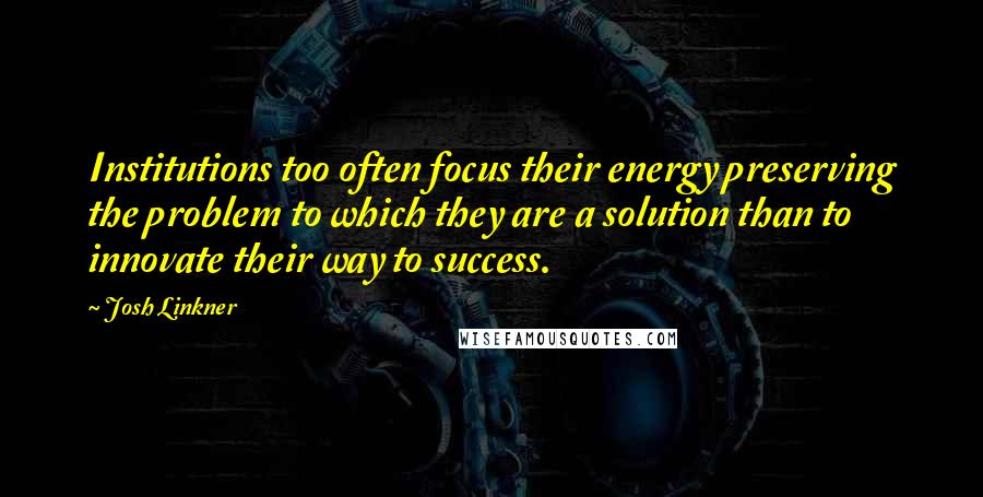 Josh Linkner Quotes: Institutions too often focus their energy preserving the problem to which they are a solution than to innovate their way to success.