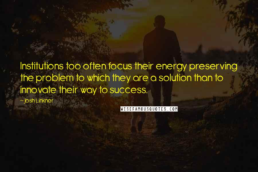 Josh Linkner Quotes: Institutions too often focus their energy preserving the problem to which they are a solution than to innovate their way to success.