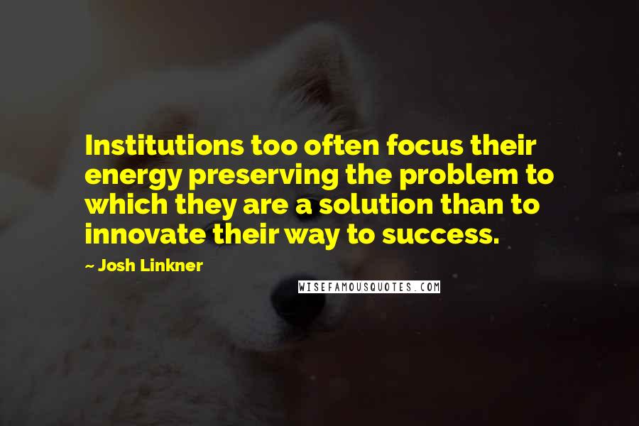 Josh Linkner Quotes: Institutions too often focus their energy preserving the problem to which they are a solution than to innovate their way to success.