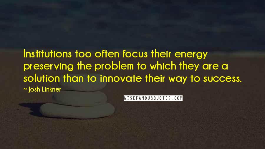 Josh Linkner Quotes: Institutions too often focus their energy preserving the problem to which they are a solution than to innovate their way to success.