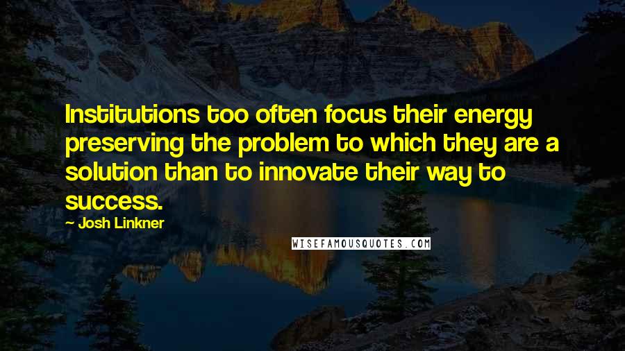 Josh Linkner Quotes: Institutions too often focus their energy preserving the problem to which they are a solution than to innovate their way to success.