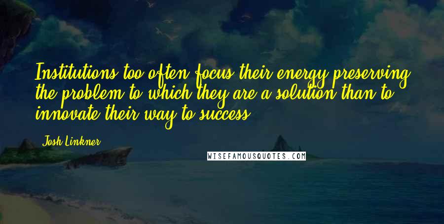 Josh Linkner Quotes: Institutions too often focus their energy preserving the problem to which they are a solution than to innovate their way to success.