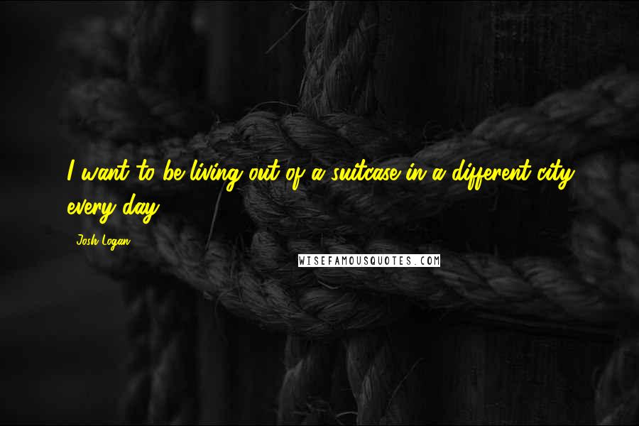 Josh Logan Quotes: I want to be living out of a suitcase in a different city every day.