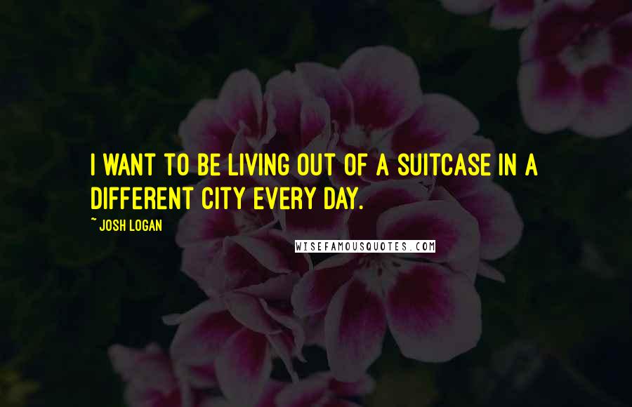 Josh Logan Quotes: I want to be living out of a suitcase in a different city every day.