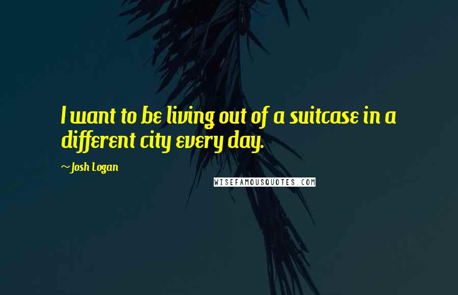 Josh Logan Quotes: I want to be living out of a suitcase in a different city every day.