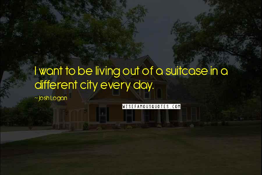 Josh Logan Quotes: I want to be living out of a suitcase in a different city every day.