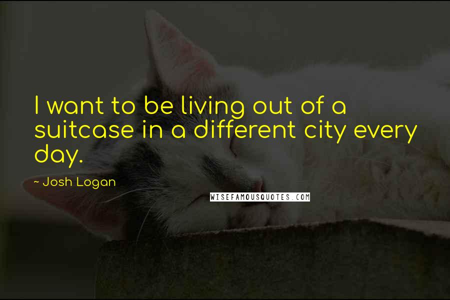 Josh Logan Quotes: I want to be living out of a suitcase in a different city every day.