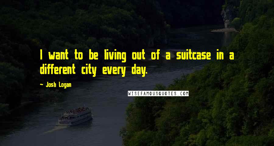 Josh Logan Quotes: I want to be living out of a suitcase in a different city every day.