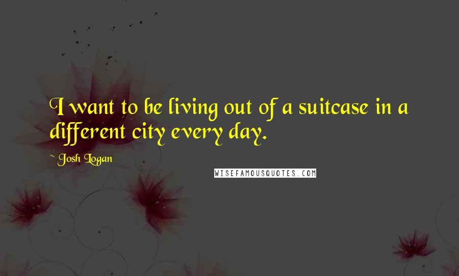 Josh Logan Quotes: I want to be living out of a suitcase in a different city every day.