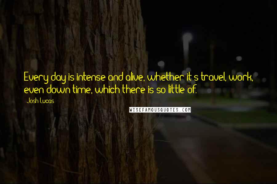 Josh Lucas Quotes: Every day is intense and alive, whether it's travel, work, even down time, which there is so little of.