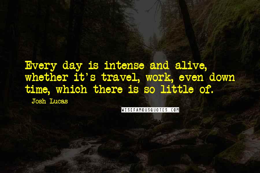 Josh Lucas Quotes: Every day is intense and alive, whether it's travel, work, even down time, which there is so little of.
